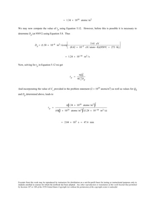 Excerpts from this work may be reproduced by instructors for distribution on a not-for-profit basis for testing or instructional purposes only to
students enrolled in courses for which the textbook has been adopted. Any other reproduction or translation of this work beyond that permitted
by Sections 107 or 108 of the 1976 United States Copyright Act without the permission of the copyright owner is unlawful.
= 1.34 × 1018 atoms /m2
We may now compute the value of tp
using Equation 5.12. However, before this is possible it is necessary to
determine Dp
(at 950°C) using Equation 5.8. Thus
Dp = (1.38 × 10−4 m2 /s) exp −
3.41 eV
(8.62 × 10−5 eV/atom− K)(950°C + 273 K)






= 1.24 × 10−18 m2 /s
Now, solving for tp
in Equation 5.12 we get
t p =
πQ0
2
4Cs
2Dp
And incorporating the value of Cs
provided in the problem statement (2 × 1025
atoms/m3
) as well as values for Q0
and Dp
determined above, leads to
t p =
π 1.34 × 1018 atoms /m2
( )
2
(4) 2 × 1025 atoms /m3
( )
2
(1.24 × 10−18 m2 /s)
= 2.84 × 103 s = 47.4 min
 