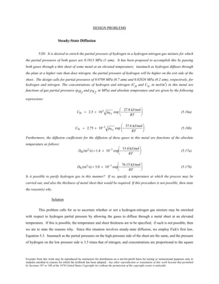 Excerpts from this work may be reproduced by instructors for distribution on a not-for-profit basis for testing or instructional purposes only to
students enrolled in courses for which the textbook has been adopted. Any other reproduction or translation of this work beyond that permitted
by Sections 107 or 108 of the 1976 United States Copyright Act without the permission of the copyright owner is unlawful.
DESIGN PROBLEMS
Steady-State Diffusion
5.D1 It is desired to enrich the partial pressure of hydrogen in a hydrogen-nitrogen gas mixture for which
the partial pressures of both gases are 0.1013 MPa (1 atm). It has been proposed to accomplish this by passing
both gases through a thin sheet of some metal at an elevated temperature; inasmuch as hydrogen diffuses through
the plate at a higher rate than does nitrogen, the partial pressure of hydrogen will be higher on the exit side of the
sheet. The design calls for partial pressures of 0.0709 MPa (0.7 atm) and 0.02026 MPa (0.2 atm), respectively, for
hydrogen and nitrogen. The concentrations of hydrogen and nitrogen (CH
and CN
, in mol/m3
) in this metal are
functions of gas partial pressures (pH2
and pN2
, in MPa) and absolute temperature and are given by the following
expressions:
CH = 2.5 × 103 pH2
exp −
27.8 kJ/mol
RT





 (5.16a)
CN = 2.75 × 10−3 pN2
exp −
37.6 kJ/mol
RT





 (5.16b)
Furthermore, the diffusion coefficients for the diffusion of these gases in this metal are functions of the absolute
temperature as follows:
DH (m2/s) = 1.4 × 10−7 exp −
13.4 kJ/mol
RT





 (5.17a)
DN (m2/s) = 3.0 × 10−7 exp −
76.15 kJ/mol
RT





 (5.17b)
Is it possible to purify hydrogen gas in this manner? If so, specify a temperature at which the process may be
carried out, and also the thickness of metal sheet that would be required. If this procedure is not possible, then state
the reason(s) why.
Solution
This problem calls for us to ascertain whether or not a hydrogen-nitrogen gas mixture may be enriched
with respect to hydrogen partial pressure by allowing the gases to diffuse through a metal sheet at an elevated
temperature. If this is possible, the temperature and sheet thickness are to be specified; if such is not possible, then
we are to state the reasons why. Since this situation involves steady-state diffusion, we employ Fick's first law,
Equation 5.3. Inasmuch as the partial pressures on the high-pressure side of the sheet are the same, and the pressure
of hydrogen on the low pressure side is 3.5 times that of nitrogen, and concentrations are proportional to the square
 