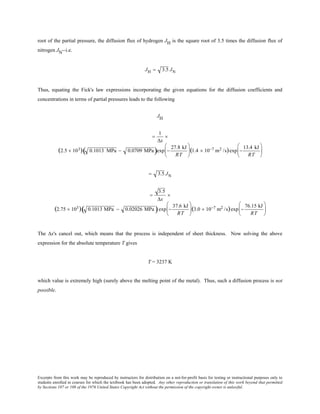 Excerpts from this work may be reproduced by instructors for distribution on a not-for-profit basis for testing or instructional purposes only to
students enrolled in courses for which the textbook has been adopted. Any other reproduction or translation of this work beyond that permitted
by Sections 107 or 108 of the 1976 United States Copyright Act without the permission of the copyright owner is unlawful.
root of the partial pressure, the diffusion flux of hydrogen JH is the square root of 3.5 times the diffusion flux of
nitrogen JN--i.e.
JH = 3.5 JN
Thus, equating the Fick's law expressions incorporating the given equations for the diffusion coefficients and
concentrations in terms of partial pressures leads to the following
JH
=
1
∆x
×
(2.5 × 103) 0.1013 MPa − 0.0709 MPa( )exp −
27.8 kJ
RT





(1.4 × 10−7 m2 /s)exp −
13.4 kJ
RT






= 3.5 JN
=
3.5
∆x
×
(2.75 × 103) 0.1013 MPa − 0.02026 MPa( )exp −
37.6 kJ
RT





(3.0 × 10−7 m2 /s)exp −
76.15 kJ
RT






The ∆x's cancel out, which means that the process is independent of sheet thickness. Now solving the above
expression for the absolute temperature T gives
T = 3237 K
which value is extremely high (surely above the melting point of the metal). Thus, such a diffusion process is not
possible.
 
