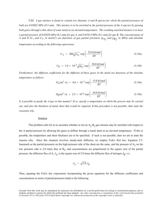 Excerpts from this work may be reproduced by instructors for distribution on a not-for-profit basis for testing or instructional purposes only to
students enrolled in courses for which the textbook has been adopted. Any other reproduction or translation of this work beyond that permitted
by Sections 107 or 108 of the 1976 United States Copyright Act without the permission of the copyright owner is unlawful.
5.D2 A gas mixture is found to contain two diatomic A and B species for which the partial pressures of
both are 0.05065 MPa (0.5 atm). This mixture is to be enriched in the partial pressure of the A species by passing
both gases through a thin sheet of some metal at an elevated temperature. The resulting enriched mixture is to have
a partial pressure of 0.02026 MPa (0.2 atm) for gas A, and 0.01013 MPa (0.1 atm) for gas B. The concentrations of
A and B (CA and CB, in mol/m3
) are functions of gas partial pressures (pA2
and pB2
, in MPa) and absolute
temperature according to the following expressions:
CA = 200 pA2
exp −
25.0 kJ/mol
RT





 (5.18a)
CB = 1.0 × 10−3 pB2
exp −
30.0 kJ/mol
RT





 (5.18b)
Furthermore, the diffusion coefficients for the diffusion of these gases in the metal are functions of the absolute
temperature as follows:
DA (m2 /s) = 4.0 × 10−7 exp −
15.0 kJ/mol
RT





 (5.19a)
DB (m2 /s) = 2.5 × 10−6 exp −
24.0 kJ/mol
RT





 (5.19b)
Is it possible to purify the A gas in this manner? If so, specify a temperature at which the process may be carried
out, and also the thickness of metal sheet that would be required. If this procedure is not possible, then state the
reason(s) why.
Solution
This problem calls for us to ascertain whether or not an A2-B2 gas mixture may be enriched with respect to
the A partial pressure by allowing the gases to diffuse through a metal sheet at an elevated temperature. If this is
possible, the temperature and sheet thickness are to be specified; if such is not possible, then we are to state the
reasons why. Since this situation involves steady-state diffusion, we employ Fick's first law, Equation 5.3.
Inasmuch as the partial pressures on the high-pressure side of the sheet are the same, and the pressure of A2 on the
low pressure side is 2.0 times that of B2, and concentrations are proportional to the square root of the partial
pressure, the diffusion flux of A, JA, is the square root of 2.0 times the diffusion flux of nitrogen JB--i.e.
JA = 2.0 JB
Thus, equating the Fick's law expressions incorporating the given equations for the diffusion coefficients and
concentrations in terms of partial pressures leads to the following
 