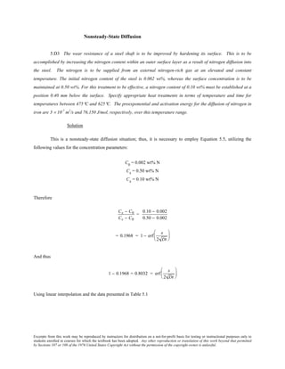 Excerpts from this work may be reproduced by instructors for distribution on a not-for-profit basis for testing or instructional purposes only to
students enrolled in courses for which the textbook has been adopted. Any other reproduction or translation of this work beyond that permitted
by Sections 107 or 108 of the 1976 United States Copyright Act without the permission of the copyright owner is unlawful.
Nonsteady-State Diffusion
5.D3 The wear resistance of a steel shaft is to be improved by hardening its surface. This is to be
accomplished by increasing the nitrogen content within an outer surface layer as a result of nitrogen diffusion into
the steel. The nitrogen is to be supplied from an external nitrogen-rich gas at an elevated and constant
temperature. The initial nitrogen content of the steel is 0.002 wt%, whereas the surface concentration is to be
maintained at 0.50 wt%. For this treatment to be effective, a nitrogen content of 0.10 wt% must be established at a
position 0.40 mm below the surface. Specify appropriate heat treatments in terms of temperature and time for
temperatures between 475°C and 625°C. The preexponential and activation energy for the diffusion of nitrogen in
iron are 3 × 10-7
m2
/s and 76,150 J/mol, respectively, over this temperature range.
Solution
This is a nonsteady-state diffusion situation; thus, it is necessary to employ Equation 5.5, utilizing the
following values for the concentration parameters:
C0
= 0.002 wt% N
Cs = 0.50 wt% N
Cx = 0.10 wt% N
Therefore
Cx − C0
Cs − C0
=
0.10 − 0.002
0.50 − 0.002
= 0.1968 = 1 − erf
x
2 Dt






And thus
1 − 0.1968 = 0.8032 = erf
x
2 Dt






Using linear interpolation and the data presented in Table 5.1
 