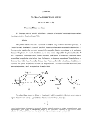 Excerpts from this work may be reproduced by instructors for distribution on a not-for-profit basis for testing or instructional purposes only to
students enrolled in courses for which the textbook has been adopted. Any other reproduction or translation of this work beyond that permitted
by Sections 107 or 108 of the 1976 United States Copyright Act without the permission of the copyright owner is unlawful.
CHAPTER 6
MECHANICAL PROPERTIES OF METALS
PROBLEM SOLUTIONS
Concepts of Stress and Strain
6.1 Using mechanics of materials principles (i.e., equations of mechanical equilibrium applied to a free-
body diagram), derive Equations 6.4a and 6.4b.
Solution
This problem asks that we derive Equations 6.4a and 6.4b, using mechanics of materials principles. In
Figure (a) below is shown a block element of material of cross-sectional area A that is subjected to a tensile force P.
Also represented is a plane that is oriented at an angle θ referenced to the plane perpendicular to the tensile axis;
the area of this plane is A' = A/cos θ. In addition, and the forces normal and parallel to this plane are labeled as P'
and V', respectively. Furthermore, on the left-hand side of this block element are shown force components that are
tangential and perpendicular to the inclined plane. In Figure (b) are shown the orientations of the applied stress σ,
the normal stress to this plane σ', as well as the shear stress τ' taken parallel to this inclined plane. In addition, two
coordinate axis systems in represented in Figure (c): the primed x and y axes are referenced to the inclined plane,
whereas the unprimed x axis is taken parallel to the applied stress.
Normal and shear stresses are defined by Equations 6.1 and 6.3, respectively. However, we now chose to
express these stresses in terms (i.e., general terms) of normal and shear forces (P and V) as
σ =
P
A
 