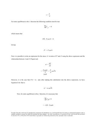 Excerpts from this work may be reproduced by instructors for distribution on a not-for-profit basis for testing or instructional purposes only to
students enrolled in courses for which the textbook has been adopted. Any other reproduction or translation of this work beyond that permitted
by Sections 107 or 108 of the 1976 United States Copyright Act without the permission of the copyright owner is unlawful.
τ =
V
A
For static equilibrium in the x' direction the following condition must be met:
F∑ x'
= 0
which means that
PÕ− P cos θ = 0
Or that
P' = P cos θ
Now it is possible to write an expression for the stress σ' in terms of P' and A' using the above expression and the
relationship between A and A' [Figure (a)]:
σ' =
PÕ
AÕ
=
P cosθ
A
cosθ
=
P
A
cos2θ
However, it is the case that P/A = σ; and, after making this substitution into the above expression, we have
Equation 6.4a--that is
σ' = σ cos
2
θ
Now, for static equilibrium in the y' direction, it is necessary that
FyÕ∑ = 0
= −VÕ+ Psinθ
 