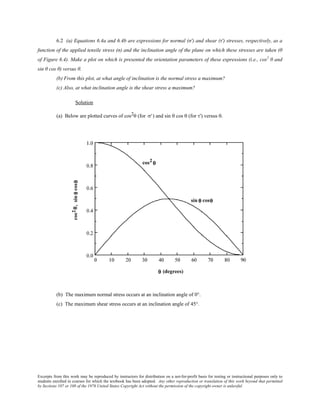Excerpts from this work may be reproduced by instructors for distribution on a not-for-profit basis for testing or instructional purposes only to
students enrolled in courses for which the textbook has been adopted. Any other reproduction or translation of this work beyond that permitted
by Sections 107 or 108 of the 1976 United States Copyright Act without the permission of the copyright owner is unlawful.
6.2 (a) Equations 6.4a and 6.4b are expressions for normal (σ′) and shear (τ′) stresses, respectively, as a
function of the applied tensile stress (σ) and the inclination angle of the plane on which these stresses are taken (θ
of Figure 6.4). Make a plot on which is presented the orientation parameters of these expressions (i.e., cos2
θ and
sin θ cos θ) versus θ.
(b) From this plot, at what angle of inclination is the normal stress a maximum?
(c) Also, at what inclination angle is the shear stress a maximum?
Solution
(a) Below are plotted curves of cos2θ (for σ') and sin θ cos θ (for τ') versus θ.
(b) The maximum normal stress occurs at an inclination angle of 0°.
(c) The maximum shear stress occurs at an inclination angle of 45°.
 