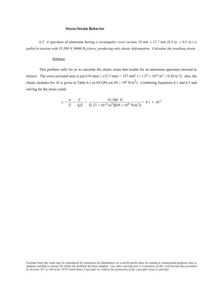 Excerpts from this work may be reproduced by instructors for distribution on a not-for-profit basis for testing or instructional purposes only to
students enrolled in courses for which the textbook has been adopted. Any other reproduction or translation of this work beyond that permitted
by Sections 107 or 108 of the 1976 United States Copyright Act without the permission of the copyright owner is unlawful.
Stress-Strain Behavior
6.3 A specimen of aluminum having a rectangular cross section 10 mm × 12.7 mm (0.4 in. × 0.5 in.) is
pulled in tension with 35,500 N (8000 lbf) force, producing only elastic deformation. Calculate the resulting strain.
Solution
This problem calls for us to calculate the elastic strain that results for an aluminum specimen stressed in
tension. The cross-sectional area is just (10 mm) × (12.7 mm) = 127 mm2 (= 1.27 × 10-4 m2 = 0.20 in.2); also, the
elastic modulus for Al is given in Table 6.1 as 69 GPa (or 69 × 109 N/m2
). Combining Equations 6.1 and 6.5 and
solving for the strain yields
ε =
σ
E
=
F
A0E
=
35,500 N
(1.27 × 10−4 m2)(69 × 109 N/m2)
= 4.1 × 10-3
 