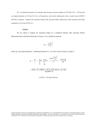 Excerpts from this work may be reproduced by instructors for distribution on a not-for-profit basis for testing or instructional purposes only to
students enrolled in courses for which the textbook has been adopted. Any other reproduction or translation of this work beyond that permitted
by Sections 107 or 108 of the 1976 United States Copyright Act without the permission of the copyright owner is unlawful.
6.4 A cylindrical specimen of a titanium alloy having an elastic modulus of 107 GPa (15.5 × 106
psi) and
an original diameter of 3.8 mm (0.15 in.) will experience only elastic deformation when a tensile load of 2000 N
(450 lbf) is applied. Compute the maximum length of the specimen before deformation if the maximum allowable
elongation is 0.42 mm (0.0165 in.).
Solution
We are asked to compute the maximum length of a cylindrical titanium alloy specimen (before
deformation) that is deformed elastically in tension. For a cylindrical specimen
A0 = π
d0
2






2
where d0 is the original diameter. Combining Equations 6.1, 6.2, and 6.5 and solving for l0 leads to
l0 =
∆l
ε
=
∆l
σ
E
Ê=
∆l E
F
A0
Ê=
∆l Eπ
d0
2






2
F
=
∆l Eπ d0
2
4F
=
(0.42 × 10−3 m)(107 × 109 N /m2) (π)(3.8 × 10−3 m)2
(4)(2000 N)
= 0.255 m = 255 mm (10.0 in.)
 