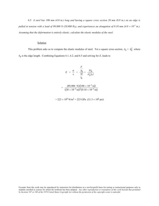 Excerpts from this work may be reproduced by instructors for distribution on a not-for-profit basis for testing or instructional purposes only to
students enrolled in courses for which the textbook has been adopted. Any other reproduction or translation of this work beyond that permitted
by Sections 107 or 108 of the 1976 United States Copyright Act without the permission of the copyright owner is unlawful.
6.5 A steel bar 100 mm (4.0 in.) long and having a square cross section 20 mm (0.8 in.) on an edge is
pulled in tension with a load of 89,000 N (20,000 lbf), and experiences an elongation of 0.10 mm (4.0 × 10-3
in.).
Assuming that the deformation is entirely elastic, calculate the elastic modulus of the steel.
Solution
This problem asks us to compute the elastic modulus of steel. For a square cross-section, A0 = b0
2, where
b0 is the edge length. Combining Equations 6.1, 6.2, and 6.5 and solving for E, leads to
E =
σ
ε
=
F
A0
∆l
l0
=
Fl0
b0
2 ∆ l
=
(89,000 N)(100 × 10−3 m)
(20 × 10−3 m)2(0.10 × 10−3 m)
= 223 × 109 N/m2 = 223 GPa (31.3 × 106 psi)
 