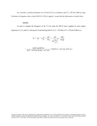 Excerpts from this work may be reproduced by instructors for distribution on a not-for-profit basis for testing or instructional purposes only to
students enrolled in courses for which the textbook has been adopted. Any other reproduction or translation of this work beyond that permitted
by Sections 107 or 108 of the 1976 United States Copyright Act without the permission of the copyright owner is unlawful.
6.6 Consider a cylindrical titanium wire 3.0 mm (0.12 in.) in diameter and 2.5 × 104 mm (1000 in.) long.
Calculate its elongation when a load of 500 N (112 lbf) is applied. Assume that the deformation is totally elastic.
Solution
In order to compute the elongation of the Ti wire when the 500 N load is applied we must employ
Equations 6.1, 6.2, and 6.5. Solving for ∆l and realizing that for Ti, E = 107 GPa (15.5 × 106 psi) (Table 6.1),
∆l = l0ε = l0
σ
E
=
l0F
EA0
=
l0F
Eπ
d0
2






2
=
4l0F
Eπd0
2
=
(4)(25 m)(500 N)
(107 × 109 N/m2)(π )(3 × 10−3 m)2
= 0.0165 m = 16.5 mm (0.65 in.)
 