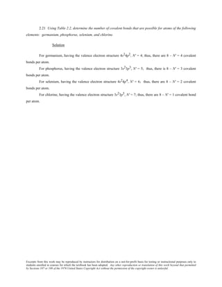 Excerpts from this work may be reproduced by instructors for distribution on a not-for-profit basis for testing or instructional purposes only to
students enrolled in courses for which the textbook has been adopted. Any other reproduction or translation of this work beyond that permitted
by Sections 107 or 108 of the 1976 United States Copyright Act without the permission of the copyright owner is unlawful.
2.21 Using Table 2.2, determine the number of covalent bonds that are possible for atoms of the following
elements: germanium, phosphorus, selenium, and chlorine.
Solution
For germanium, having the valence electron structure 4s24p2, N' = 4; thus, there are 8 – N' = 4 covalent
bonds per atom.
For phosphorus, having the valence electron structure 3s23p3, N' = 5; thus, there is 8 – N' = 3 covalent
bonds per atom.
For selenium, having the valence electron structure 4s24p4, N' = 6; thus, there are 8 – N' = 2 covalent
bonds per atom.
For chlorine, having the valence electron structure 3s23p5, N' = 7; thus, there are 8 – N' = 1 covalent bond
per atom.
 