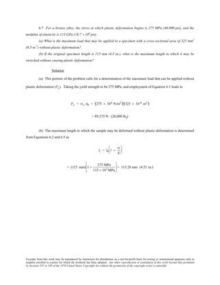 Excerpts from this work may be reproduced by instructors for distribution on a not-for-profit basis for testing or instructional purposes only to
students enrolled in courses for which the textbook has been adopted. Any other reproduction or translation of this work beyond that permitted
by Sections 107 or 108 of the 1976 United States Copyright Act without the permission of the copyright owner is unlawful.
6.7 For a bronze alloy, the stress at which plastic deformation begins is 275 MPa (40,000 psi), and the
modulus of elasticity is 115 GPa (16.7 × 106
psi).
(a) What is the maximum load that may be applied to a specimen with a cross-sectional area of 325 mm2
(0.5 in.2
) without plastic deformation?
(b) If the original specimen length is 115 mm (4.5 in.), what is the maximum length to which it may be
stretched without causing plastic deformation?
Solution
(a) This portion of the problem calls for a determination of the maximum load that can be applied without
plastic deformation (Fy). Taking the yield strength to be 275 MPa, and employment of Equation 6.1 leads to
Fy = σ y A0 = (275 × 106 N/m2)(325 × 10-6 m2)
= 89,375 N (20,000 lbf)
(b) The maximum length to which the sample may be deformed without plastic deformation is determined
from Equations 6.2 and 6.5 as
li = l0 1 +
σ
E






= (115 mm) 1 +
275 MPa
115 × 103 MPa





 = 115.28 mm (4.51 in.)
 