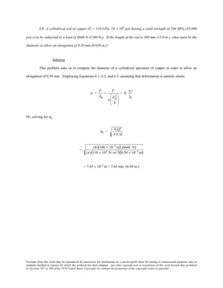 Excerpts from this work may be reproduced by instructors for distribution on a not-for-profit basis for testing or instructional purposes only to
students enrolled in courses for which the textbook has been adopted. Any other reproduction or translation of this work beyond that permitted
by Sections 107 or 108 of the 1976 United States Copyright Act without the permission of the copyright owner is unlawful.
6.8 A cylindrical rod of copper (E = 110 GPa, 16 × 106
psi) having a yield strength of 240 MPa (35,000
psi) is to be subjected to a load of 6660 N (1500 lbf). If the length of the rod is 380 mm (15.0 in.), what must be the
diameter to allow an elongation of 0.50 mm (0.020 in.)?
Solution
This problem asks us to compute the diameter of a cylindrical specimen of copper in order to allow an
elongation of 0.50 mm. Employing Equations 6.1, 6.2, and 6.5, assuming that deformation is entirely elastic
σ =
F
A0
=
F
π
d 0
2
4








= E
∆ l
l0
Or, solving for d0
d0 =
4 l0F
π E ∆l
=
(4)(380 × 10−3 m) (6660 N)
(π)(110 × 109 N /m2)(0.50 × 10−3 m)
= 7.65 × 10-3 m = 7.65 mm (0.30 in.)
 