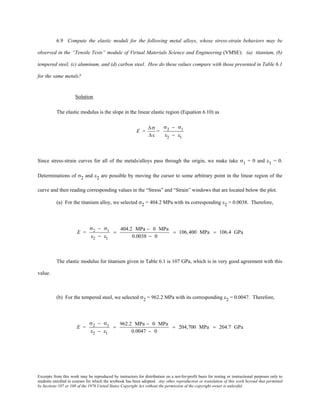 Excerpts from this work may be reproduced by instructors for distribution on a not-for-profit basis for testing or instructional purposes only to
students enrolled in courses for which the textbook has been adopted. Any other reproduction or translation of this work beyond that permitted
by Sections 107 or 108 of the 1976 United States Copyright Act without the permission of the copyright owner is unlawful.
6.9 Compute the elastic moduli for the following metal alloys, whose stress-strain behaviors may be
observed in the “Tensile Tests” module of Virtual Materials Science and Engineering (VMSE): (a) titanium, (b)
tempered steel, (c) aluminum, and (d) carbon steel. How do these values compare with those presented in Table 6.1
for the same metals?
Solution
The elastic modulus is the slope in the linear elastic region (Equation 6.10) as
E =
∆σ
∆ε
=
σ2 − σ1
ε2 − ε1
Since stress-strain curves for all of the metals/alloys pass through the origin, we make take σ1 = 0 and ε1 = 0.
Determinations of σ2 and ε2 are possible by moving the cursor to some arbitrary point in the linear region of the
curve and then reading corresponding values in the “Stress” and “Strain” windows that are located below the plot.
(a) For the titanium alloy, we selected σ2 = 404.2 MPa with its corresponding ε2 = 0.0038. Therefore,
E =
σ2 − σ1
ε2 − ε1
=
404.2 MPa − 0 MPa
0.0038 − 0
= 106,400 MPa = 106.4 GPa
The elastic modulus for titanium given in Table 6.1 is 107 GPa, which is in very good agreement with this
value.
(b) For the tempered steel, we selected σ2 = 962.2 MPa with its corresponding ε2 = 0.0047. Therefore,
E =
σ2 − σ1
ε2 − ε1
=
962.2 MPa − 0 MPa
0.0047 − 0
= 204,700 MPa = 204.7 GPa
 