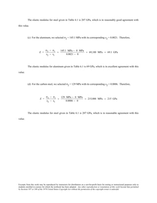 Excerpts from this work may be reproduced by instructors for distribution on a not-for-profit basis for testing or instructional purposes only to
students enrolled in courses for which the textbook has been adopted. Any other reproduction or translation of this work beyond that permitted
by Sections 107 or 108 of the 1976 United States Copyright Act without the permission of the copyright owner is unlawful.
The elastic modulus for steel given in Table 6.1 is 207 GPa, which is in reasonably good agreement with
this value.
(c) For the aluminum, we selected σ2 = 145.1 MPa with its corresponding ε2 = 0.0021. Therefore,
E =
σ2 − σ1
ε2 − ε1
=
145.1 MPa − 0 MPa
0.0021 − 0
= 69,100 MPa = 69.1 GPa
The elastic modulus for aluminum given in Table 6.1 is 69 GPa, which is in excellent agreement with this
value.
(d) For the carbon steel, we selected σ2 = 129 MPa with its corresponding ε2 = 0.0006. Therefore,
E =
σ2 − σ1
ε2 − ε1
=
129 MPa − 0 MPa
0.0006 − 0
= 215,000 MPa = 215 GPa
The elastic modulus for steel given in Table 6.1 is 207 GPa, which is in reasonable agreement with this
value.
 