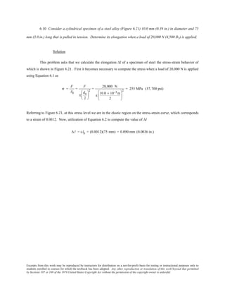 Excerpts from this work may be reproduced by instructors for distribution on a not-for-profit basis for testing or instructional purposes only to
students enrolled in courses for which the textbook has been adopted. Any other reproduction or translation of this work beyond that permitted
by Sections 107 or 108 of the 1976 United States Copyright Act without the permission of the copyright owner is unlawful.
6.10 Consider a cylindrical specimen of a steel alloy (Figure 6.21) 10.0 mm (0.39 in.) in diameter and 75
mm (3.0 in.) long that is pulled in tension. Determine its elongation when a load of 20,000 N (4,500 lbf) is applied.
Solution
This problem asks that we calculate the elongation ∆l of a specimen of steel the stress-strain behavior of
which is shown in Figure 6.21. First it becomes necessary to compute the stress when a load of 20,000 N is applied
using Equation 6.1 as
σ =
F
A0
=
F
π
d0
2






2
=
20,000 N
π
10.0 × 10−3 m
2






2
= 255 MPa (37,700 psi)
Referring to Figure 6.21, at this stress level we are in the elastic region on the stress-strain curve, which corresponds
to a strain of 0.0012. Now, utilization of Equation 6.2 to compute the value of ∆l
∆ l = εl0 = (0.0012)(75 mm) = 0.090 mm (0.0036 in.)
 