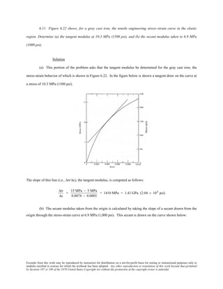 Excerpts from this work may be reproduced by instructors for distribution on a not-for-profit basis for testing or instructional purposes only to
students enrolled in courses for which the textbook has been adopted. Any other reproduction or translation of this work beyond that permitted
by Sections 107 or 108 of the 1976 United States Copyright Act without the permission of the copyright owner is unlawful.
6.11 Figure 6.22 shows, for a gray cast iron, the tensile engineering stress–strain curve in the elastic
region. Determine (a) the tangent modulus at 10.3 MPa (1500 psi), and (b) the secant modulus taken to 6.9 MPa
(1000 psi).
Solution
(a) This portion of the problem asks that the tangent modulus be determined for the gray cast iron, the
stress-strain behavior of which is shown in Figure 6.22. In the figure below is shown a tangent draw on the curve at
a stress of 10.3 MPa (1500 psi).
The slope of this line (i.e., ∆σ/∆ε), the tangent modulus, is computed as follows:
∆σ
∆ε
=
15 MPa − 5 MPa
0.0074 − 0.0003
= 1410 MPa = 1.41 GPa (2.04 × 105 psi)
(b) The secant modulus taken from the origin is calculated by taking the slope of a secant drawn from the
origin through the stress-strain curve at 6.9 MPa (1,000 psi). This secant is drawn on the curve shown below:
 