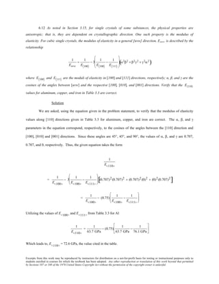 Excerpts from this work may be reproduced by instructors for distribution on a not-for-profit basis for testing or instructional purposes only to
students enrolled in courses for which the textbook has been adopted. Any other reproduction or translation of this work beyond that permitted
by Sections 107 or 108 of the 1976 United States Copyright Act without the permission of the copyright owner is unlawful.
6.12 As noted in Section 3.15, for single crystals of some substances, the physical properties are
anisotropic; that is, they are dependent on crystallographic direction. One such property is the modulus of
elasticity. For cubic single crystals, the modulus of elasticity in a general [uvw] direction, Euvw, is described by the
relationship
1
Euvw
=
1
E 100
− 3
1
E 100
−
1
E 111








α2β2 + β2γ2 + γ2α2
( )
where E 100 and E 111 are the moduli of elasticity in [100] and [111] directions, respectively; α, β, and γ are the
cosines of the angles between [uvw] and the respective [100], [010], and [001] directions. Verify that the E〈110〉
values for aluminum, copper, and iron in Table 3.3 are correct.
Solution
We are asked, using the equation given in the problem statement, to verify that the modulus of elasticity
values along [110] directions given in Table 3.3 for aluminum, copper, and iron are correct. The α, β, and γ
parameters in the equation correspond, respectively, to the cosines of the angles between the [110] direction and
[100], [010] and [001] directions. Since these angles are 45°, 45°, and 90°, the values of α, β, and γ are 0.707,
0.707, and 0, respectively. Thus, the given equation takes the form
1
E<110>
=
1
E<100>
− 3
1
E<100>
−
1
E<111>





 (0.707)2(0.707)2 + (0.707)2 (0)2 + (0)2(0.707)2
[ ]
=
1
E<100>
− (0.75)
1
E<100>
−
1
E<111>






Utilizing the values of E<100>
and E<111>
from Table 3.3 for Al
1
E<110>
=
1
63.7 GPa
− (0.75)
1
63.7 GPa
−
1
76.1 GPa






Which leads to, E<110>
= 72.6 GPa, the value cited in the table.
 