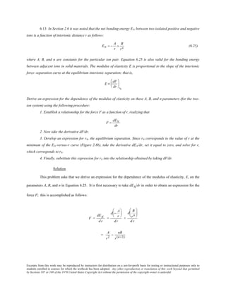 Excerpts from this work may be reproduced by instructors for distribution on a not-for-profit basis for testing or instructional purposes only to
students enrolled in courses for which the textbook has been adopted. Any other reproduction or translation of this work beyond that permitted
by Sections 107 or 108 of the 1976 United States Copyright Act without the permission of the copyright owner is unlawful.
6.13 In Section 2.6 it was noted that the net bonding energy EN between two isolated positive and negative
ions is a function of interionic distance r as follows:
EN = −
A
r
+
B
rn
(6.25)
where A, B, and n are constants for the particular ion pair. Equation 6.25 is also valid for the bonding energy
between adjacent ions in solid materials. The modulus of elasticity E is proportional to the slope of the interionic
force–separation curve at the equilibrium interionic separation; that is,
E ∝
dF
dr






ro
Derive an expression for the dependence of the modulus of elasticity on these A, B, and n parameters (for the two-
ion system) using the following procedure:
1. Establish a relationship for the force F as a function of r, realizing that
F =
dEN
dr
2. Now take the derivative dF/dr.
3. Develop an expression for r0, the equilibrium separation. Since r0 corresponds to the value of r at the
minimum of the EN-versus-r curve (Figure 2.8b), take the derivative dEN/dr, set it equal to zero, and solve for r,
which corresponds to r0.
4. Finally, substitute this expression for r0 into the relationship obtained by taking dF/dr.
Solution
This problem asks that we derive an expression for the dependence of the modulus of elasticity, E, on the
parameters A, B, and n in Equation 6.25. It is first necessary to take dEN/dr in order to obtain an expression for the
force F; this is accomplished as follows:
F =
dEN
dr
=
d −
A
r






dr
+
d
B
rn






dr
=
A
r2
−
nB
r(n+1)
 