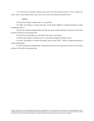 Excerpts from this work may be reproduced by instructors for distribution on a not-for-profit basis for testing or instructional purposes only to
students enrolled in courses for which the textbook has been adopted. Any other reproduction or translation of this work beyond that permitted
by Sections 107 or 108 of the 1976 United States Copyright Act without the permission of the copyright owner is unlawful.
2.22 What type(s) of bonding would be expected for each of the following materials: brass (a copper-zinc
alloy), rubber, barium sulfide (BaS), solid xenon, bronze, nylon, and aluminum phosphide (AlP)?
Solution
For brass, the bonding is metallic since it is a metal alloy.
For rubber, the bonding is covalent with some van der Waals. (Rubber is composed primarily of carbon
and hydrogen atoms.)
For BaS, the bonding is predominantly ionic (but with some covalent character) on the basis of the relative
positions of Ba and S in the periodic table.
For solid xenon, the bonding is van der Waals since xenon is an inert gas.
For bronze, the bonding is metallic since it is a metal alloy (composed of copper and tin).
For nylon, the bonding is covalent with perhaps some van der Waals. (Nylon is composed primarily of
carbon and hydrogen.)
For AlP the bonding is predominantly covalent (but with some ionic character) on the basis of the relative
positions of Al and P in the periodic table.
 