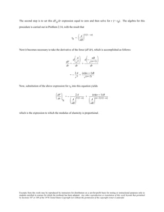 Excerpts from this work may be reproduced by instructors for distribution on a not-for-profit basis for testing or instructional purposes only to
students enrolled in courses for which the textbook has been adopted. Any other reproduction or translation of this work beyond that permitted
by Sections 107 or 108 of the 1976 United States Copyright Act without the permission of the copyright owner is unlawful.
The second step is to set this dEN
/dr expression equal to zero and then solve for r (= r0). The algebra for this
procedure is carried out in Problem 2.14, with the result that
r0 =
A
nB






1/(1 − n)
Next it becomes necessary to take the derivative of the force (dF/dr), which is accomplished as follows:
dF
dr
=
d
A
r2






dr
+
d −
nB
r(n+1)






dr
= −
2A
r3
+
(n)(n + 1)B
r(n+2)
Now, substitution of the above expression for r0 into this equation yields
dF
dr






r0
= −
2A
A
nB






3/(1−n)
+
(n)(n + 1) B
A
nB






(n+2)/(1−n)
which is the expression to which the modulus of elasticity is proportional.
 