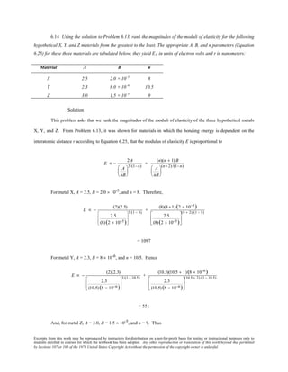 Excerpts from this work may be reproduced by instructors for distribution on a not-for-profit basis for testing or instructional purposes only to
students enrolled in courses for which the textbook has been adopted. Any other reproduction or translation of this work beyond that permitted
by Sections 107 or 108 of the 1976 United States Copyright Act without the permission of the copyright owner is unlawful.
6.14 Using the solution to Problem 6.13, rank the magnitudes of the moduli of elasticity for the following
hypothetical X, Y, and Z materials from the greatest to the least. The appropriate A, B, and n parameters (Equation
6.25) for these three materials are tabulated below; they yield EN in units of electron volts and r in nanometers:
Material A B n
X 2.5 2.0 × 10–5
8
Y 2.3 8.0 × 10–6
10.5
Z 3.0 1.5 × 10–5
9
Solution
This problem asks that we rank the magnitudes of the moduli of elasticity of the three hypothetical metals
X, Y, and Z. From Problem 6.13, it was shown for materials in which the bonding energy is dependent on the
interatomic distance r according to Equation 6.25, that the modulus of elasticity E is proportional to
E ∝ −
2A
A
nB






3/(1−n)
+
(n)(n + 1) B
A
nB






(n+2)/(1−n)
For metal X, A = 2.5, B = 2.0 × 10-5, and n = 8. Therefore,
E ∝ −
(2)(2.5)
2.5
(8)(2 × 10−5)








3/(1 − 8)
+
(8)(8 +1)(2 × 10−5)
2.5
(8)(2 × 10−5)






(8 + 2)/(1 − 8)
= 1097
For metal Y, A = 2.3, B = 8 × 10-6, and n = 10.5. Hence
E ∝ −
(2)(2.3)
2.3
(10.5)(8 × 10−6)








3/(1 − 10.5)
+
(10.5)(10.5 + 1)(8 × 10−6)
2.3
(10.5)(8 × 10−6)






(10.5 + 2)/(1 − 10.5)
= 551
And, for metal Z, A = 3.0, B = 1.5 × 10-5, and n = 9. Thus
 