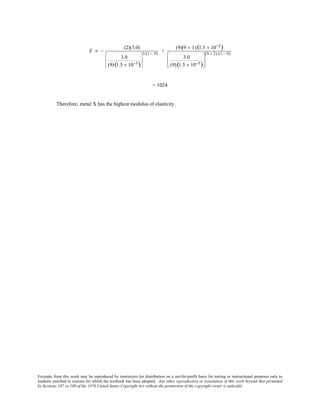 Excerpts from this work may be reproduced by instructors for distribution on a not-for-profit basis for testing or instructional purposes only to
students enrolled in courses for which the textbook has been adopted. Any other reproduction or translation of this work beyond that permitted
by Sections 107 or 108 of the 1976 United States Copyright Act without the permission of the copyright owner is unlawful.
E ∝ −
(2)(3.0)
3.0
(9)(1.5 × 10−5)








3/(1 − 9)
+
(9)(9 + 1)(1.5 × 10−5)
3.0
(9)(1.5 × 10−5)






(9 + 2)/(1 − 9)
= 1024
Therefore, metal X has the highest modulus of elasticity.
 