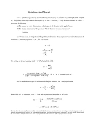 Excerpts from this work may be reproduced by instructors for distribution on a not-for-profit basis for testing or instructional purposes only to
students enrolled in courses for which the textbook has been adopted. Any other reproduction or translation of this work beyond that permitted
by Sections 107 or 108 of the 1976 United States Copyright Act without the permission of the copyright owner is unlawful.
Elastic Properties of Materials
6.15 A cylindrical specimen of aluminum having a diameter of 19 mm (0.75 in.) and length of 200 mm (8.0
in.) is deformed elastically in tension with a force of 48,800 N (11,000 lbf). Using the data contained in Table 6.1,
determine the following:
(a) The amount by which this specimen will elongate in the direction of the applied stress.
(b) The change in diameter of the specimen. Will the diameter increase or decrease?
Solution
(a) We are asked, in this portion of the problem, to determine the elongation of a cylindrical specimen of
aluminum. Combining Equations 6.1, 6.2, and 6.5, leads to
σ = Eε
F
π
d0
2
4








= E
∆ l
l0
Or, solving for ∆l (and realizing that E = 69 GPa, Table 6.1), yields
∆ l =
4F l0
π d0
2E
=
(4)(48,800 N)(200 × 10−3 m)
(π)(19 × 10−3 m)2(69 × 109 N /m2)
= 5 × 10-4 m = 0.50 mm (0.02 in.)
(b) We are now called upon to determine the change in diameter, ∆d. Using Equation 6.8
ν = −
εx
εz
= −
∆d /d0
∆ l /l0
From Table 6.1, for aluminum, ν = 0.33. Now, solving the above expression for ∆d yields
∆d = −
ν ∆l d0
l0
= −
(0.33)(0.50 mm)(19 mm)
200 mm
= –1.6 × 10-2 mm (–6.2 × 10-4 in.)
 