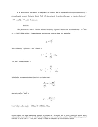 Excerpts from this work may be reproduced by instructors for distribution on a not-for-profit basis for testing or instructional purposes only to
students enrolled in courses for which the textbook has been adopted. Any other reproduction or translation of this work beyond that permitted
by Sections 107 or 108 of the 1976 United States Copyright Act without the permission of the copyright owner is unlawful.
6.16 A cylindrical bar of steel 10 mm (0.4 in.) in diameter is to be deformed elastically by application of a
force along the bar axis. Using the data in Table 6.1, determine the force that will produce an elastic reduction of 3
× 10-3
mm (1.2 × 10-4
in.) in the diameter.
Solution
This problem asks that we calculate the force necessary to produce a reduction in diameter of 3 × 10-3 mm
for a cylindrical bar of steel. For a cylindrical specimen, the cross-sectional area is equal to
A0 =
π d0
2
4
Now, combining Equations 6.1 and 6.5 leads to
σ =
F
A0
=
F
πd0
2
4
= Eεz
And, since from Equation 6.8
εz = −
εx
ν
= −
∆d
d0
ν
= −
∆d
νd0
Substitution of this equation into the above expression gives
F
πd0
2
4
= E −
∆d
νd0






And, solving for F leads to
F = −
d0∆d π E
4ν
From Table 6.1, for steel, ν = 0.30 and E = 207 GPa. Thus,
 
