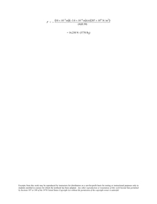 Excerpts from this work may be reproduced by instructors for distribution on a not-for-profit basis for testing or instructional purposes only to
students enrolled in courses for which the textbook has been adopted. Any other reproduction or translation of this work beyond that permitted
by Sections 107 or 108 of the 1976 United States Copyright Act without the permission of the copyright owner is unlawful.
F = −
(10 × 10−3 m)(− 3.0 × 10−6 m)(π)(207 × 109 N /m2)
(4)(0.30)
= 16,250 N (3770 lbf)
 