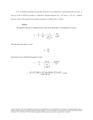 Excerpts from this work may be reproduced by instructors for distribution on a not-for-profit basis for testing or instructional purposes only to
students enrolled in courses for which the textbook has been adopted. Any other reproduction or translation of this work beyond that permitted
by Sections 107 or 108 of the 1976 United States Copyright Act without the permission of the copyright owner is unlawful.
6.17 A cylindrical specimen of some alloy 8 mm (0.31 in.) in diameter is stressed elastically in tension. A
force of 15,700 N (3530 lbf) produces a reduction in specimen diameter of 5 × 10-3
mm (2 × 10-4
in.). Compute
Poisson's ratio for this material if its modulus of elasticity is 140 GPa (20.3 × 106
psi).
Solution
This problem asks that we compute Poisson's ratio for the metal alloy. From Equations 6.5 and 6.1
εz =
σ
E
=
F
A0E
=
F
π
d0
2






2
E
=
4F
π d0
2 E
Since the transverse strain εx is just
εx =
∆d
d0
and Poisson's ratio is defined by Equation 6.8, then
ν = −
εx
εz
= −
∆d /d0
4F
π d0
2E








= −
d0∆d π E
4F
= −
(8 × 10−3 m)(−5 × 10−6 m) (π)(140 × 109 N /m2)
(4)(15,700 N)
= 0.280
 