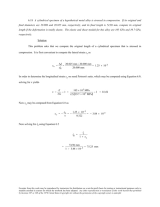 Excerpts from this work may be reproduced by instructors for distribution on a not-for-profit basis for testing or instructional purposes only to
students enrolled in courses for which the textbook has been adopted. Any other reproduction or translation of this work beyond that permitted
by Sections 107 or 108 of the 1976 United States Copyright Act without the permission of the copyright owner is unlawful.
6.18 A cylindrical specimen of a hypothetical metal alloy is stressed in compression. If its original and
final diameters are 20.000 and 20.025 mm, respectively, and its final length is 74.96 mm, compute its original
length if the deformation is totally elastic. The elastic and shear moduli for this alloy are 105 GPa and 39.7 GPa,
respectively.
Solution
This problem asks that we compute the original length of a cylindrical specimen that is stressed in
compression. It is first convenient to compute the lateral strain εx as
εx =
∆d
d0
=
20.025 mm− 20.000 mm
20.000 mm
= 1.25 × 10-3
In order to determine the longitudinal strain εz we need Poisson's ratio, which may be computed using Equation 6.9;
solving for ν yields
ν =
E
2G
− 1 =
105 × 103 MPa
(2)(39.7 × 103 MPa)
− 1 = 0.322
Now εz may be computed from Equation 6.8 as
εz = −
εx
ν
= −
1.25 × 10−3
0.322
= − 3.88 × 10-3
Now solving for l0 using Equation 6.2
l0 =
li
1 + εz
=
74.96 mm
1 − 3.88 × 10−3
= 75.25 mm
 