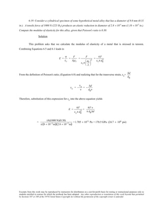 Excerpts from this work may be reproduced by instructors for distribution on a not-for-profit basis for testing or instructional purposes only to
students enrolled in courses for which the textbook has been adopted. Any other reproduction or translation of this work beyond that permitted
by Sections 107 or 108 of the 1976 United States Copyright Act without the permission of the copyright owner is unlawful.
6.19 Consider a cylindrical specimen of some hypothetical metal alloy that has a diameter of 8.0 mm (0.31
in.). A tensile force of 1000 N (225 lbf) produces an elastic reduction in diameter of 2.8 × 10-4
mm (1.10 × 10-5
in.).
Compute the modulus of elasticity for this alloy, given that Poisson's ratio is 0.30.
Solution
This problem asks that we calculate the modulus of elasticity of a metal that is stressed in tension.
Combining Equations 6.5 and 6.1 leads to
E =
σ
εz
=
F
A0εz
=
F
εzπ
d0
2






2
=
4F
εzπ d0
2
From the definition of Poisson's ratio, (Equation 6.8) and realizing that for the transverse strain, εx=
∆d
d0
εz = −
εx
ν
= −
∆d
d0ν
Therefore, substitution of this expression for εz into the above equation yields
E =
4F
εzπ d0
2
=
4F ν
π d0∆d
=
(4)(1000 N)(0.30)
π (8 × 10−3 m)(2.8 × 10−7 m)
=1.705  × 1011 Pa = 170.5 GPa (24.7 × 106 psi)
 