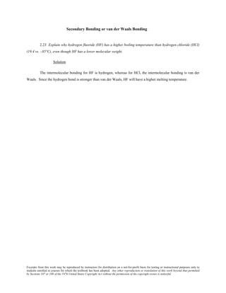 Excerpts from this work may be reproduced by instructors for distribution on a not-for-profit basis for testing or instructional purposes only to
students enrolled in courses for which the textbook has been adopted. Any other reproduction or translation of this work beyond that permitted
by Sections 107 or 108 of the 1976 United States Copyright Act without the permission of the copyright owner is unlawful.
Secondary Bonding or van der Waals Bonding
2.23 Explain why hydrogen fluoride (HF) has a higher boiling temperature than hydrogen chloride (HCl)
(19.4 vs. –85°C), even though HF has a lower molecular weight.
Solution
The intermolecular bonding for HF is hydrogen, whereas for HCl, the intermolecular bonding is van der
Waals. Since the hydrogen bond is stronger than van der Waals, HF will have a higher melting temperature.
 