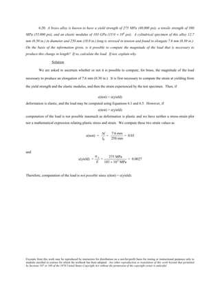 Excerpts from this work may be reproduced by instructors for distribution on a not-for-profit basis for testing or instructional purposes only to
students enrolled in courses for which the textbook has been adopted. Any other reproduction or translation of this work beyond that permitted
by Sections 107 or 108 of the 1976 United States Copyright Act without the permission of the copyright owner is unlawful.
6.20 A brass alloy is known to have a yield strength of 275 MPa (40,000 psi), a tensile strength of 380
MPa (55,000 psi), and an elastic modulus of 103 GPa (15.0 × 106
psi). A cylindrical specimen of this alloy 12.7
mm (0.50 in.) in diameter and 250 mm (10.0 in.) long is stressed in tension and found to elongate 7.6 mm (0.30 in.).
On the basis of the information given, is it possible to compute the magnitude of the load that is necessary to
produce this change in length? If so, calculate the load. If not, explain why.
Solution
We are asked to ascertain whether or not it is possible to compute, for brass, the magnitude of the load
necessary to produce an elongation of 7.6 mm (0.30 in.). It is first necessary to compute the strain at yielding from
the yield strength and the elastic modulus, and then the strain experienced by the test specimen. Then, if
ε(test) < ε(yield)
deformation is elastic, and the load may be computed using Equations 6.1 and 6.5. However, if
ε(test) > ε(yield)
computation of the load is not possible inasmuch as deformation is plastic and we have neither a stress-strain plot
nor a mathematical expression relating plastic stress and strain. We compute these two strain values as
ε(test) =
∆l
l0
=
7.6 mm
250 mm
= 0.03
and
ε(yield) =
σ y
E
=
275 MPa
103 × 103 MPa
= 0.0027
Therefore, computation of the load is not possible since ε(test) > ε(yield).
 