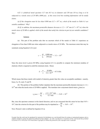 Excerpts from this work may be reproduced by instructors for distribution on a not-for-profit basis for testing or instructional purposes only to
students enrolled in courses for which the textbook has been adopted. Any other reproduction or translation of this work beyond that permitted
by Sections 107 or 108 of the 1976 United States Copyright Act without the permission of the copyright owner is unlawful.
6.21 A cylindrical metal specimen 12.7 mm (0.5 in.) in diameter and 250 mm (10 in.) long is to be
subjected to a tensile stress of 28 MPa (4000 psi); at this stress level the resulting deformation will be totally
elastic.
(a) If the elongation must be less than 0.080 mm (3.2 × 10-3
in.), which of the metals in Table 6.1 are
suitable candidates? Why?
(b) If, in addition, the maximum permissible diameter decrease is 1.2 × 10-3
mm (4.7 × 10-5
in.) when the
tensile stress of 28 MPa is applied, which of the metals that satisfy the criterion in part (a) are suitable candidates?
Why?
Solution
(a) This part of the problem asks that we ascertain which of the metals in Table 6.1 experience an
elongation of less than 0.080 mm when subjected to a tensile stress of 28 MPa. The maximum strain that may be
sustained, (using Equation 6.2) is just
ε =
∆l
l0
=
0.080 mm
250 mm
= 3.2 × 10-4
Since the stress level is given (50 MPa), using Equation 6.5 it is possible to compute the minimum modulus of
elasticity which is required to yield this minimum strain. Hence
E =
σ
ε
=
28 MPa
3.2 × 10−4
= 87.5 GPa
Which means that those metals with moduli of elasticity greater than this value are acceptable candidates—namely,
brass, Cu, Ni, steel, Ti and W.
(b) This portion of the problem further stipulates that the maximum permissible diameter decrease is 1.2 ×
10-3
mm when the tensile stress of 28 MPa is applied. This translates into a maximum lateral strain εx(max) as
εx(max) =
∆d
d0
=
−1.2 × 10−3 mm
12.7 mm
= − 9.45 × 10-5
But, since the specimen contracts in this lateral direction, and we are concerned that this strain be less than 9.45 ×
10-5, then the criterion for this part of the problem may be stipulated as −
∆d
d0
< 9.45 × 10-5.
Now, Poisson’s ratio is defined by Equation 6.8 as
 