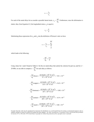 Excerpts from this work may be reproduced by instructors for distribution on a not-for-profit basis for testing or instructional purposes only to
students enrolled in courses for which the textbook has been adopted. Any other reproduction or translation of this work beyond that permitted
by Sections 107 or 108 of the 1976 United States Copyright Act without the permission of the copyright owner is unlawful.
ν = −
εx
εz
For each of the metal alloys let us consider a possible lateral strain, εx =
∆d
d0
. Furthermore, since the deformation is
elastic, then, from Equation 6.5, the longitudinal strain, εz is equal to
εz =
σ
E
Substituting these expressions for εx and εz into the definition of Poisson’s ratio we have
ν = −
εx
εz
=−
∆d
d0
σ
E
which leads to the following:
−
∆d
d0
=
νσ
E
Using values for ν and E found in Table 6.1 for the six metal alloys that satisfy the criterion for part (a), and for σ =
28 MPa, we are able to compute a −
∆d
d0
for each alloy as follows:
−
∆d
d0
(brass) =
(0.34)(28 × 106 N /m2)
97 × 109 N /m2
= 9.81 × 10−5
−
∆d
d0
(copper) =
(0.34)(28 × 106 N /m2)
110 × 109 N /m2
= 8.65 × 10−5
−
∆d
d0
(titanium) =
(0.34)(28 × 106 N /m2)
107 × 109 N /m2
= 8.90 × 10−5
−
∆d
d0
(nickel) =
(0.31)(28 × 106 N /m2)
207 × 109 N /m2
= 4.19 × 10−5
−
∆d
d0
(steel) =
(0.30)(28 × 106 N /m2)
207 × 109 N /m2
= 4.06 × 10−5
 