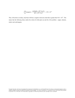 Excerpts from this work may be reproduced by instructors for distribution on a not-for-profit basis for testing or instructional purposes only to
students enrolled in courses for which the textbook has been adopted. Any other reproduction or translation of this work beyond that permitted
by Sections 107 or 108 of the 1976 United States Copyright Act without the permission of the copyright owner is unlawful.
−
∆d
d0
(tungsten) =
(0.28)(28 × 106 N /m2)
407 × 109 N /m2
= 1.93 × 10−5
Thus, of the above six alloys, only brass will have a negative transverse strain that is greater than 9.45 × 10-5. This
means that the following alloys satisfy the criteria for both parts (a) and (b) of the problem: copper, titanium,
nickel, steel, and tungsten.
 