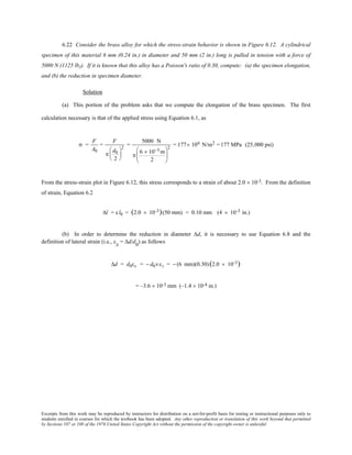 Excerpts from this work may be reproduced by instructors for distribution on a not-for-profit basis for testing or instructional purposes only to
students enrolled in courses for which the textbook has been adopted. Any other reproduction or translation of this work beyond that permitted
by Sections 107 or 108 of the 1976 United States Copyright Act without the permission of the copyright owner is unlawful.
6.22 Consider the brass alloy for which the stress-strain behavior is shown in Figure 6.12. A cylindrical
specimen of this material 6 mm (0.24 in.) in diameter and 50 mm (2 in.) long is pulled in tension with a force of
5000 N (1125 lbf). If it is known that this alloy has a Poisson's ratio of 0.30, compute: (a) the specimen elongation,
and (b) the reduction in specimen diameter.
Solution
(a) This portion of the problem asks that we compute the elongation of the brass specimen. The first
calculation necessary is that of the applied stress using Equation 6.1, as
σ =
F
A0
=
F
π
d0
2






2
=
5000 N
π
6 × 10−3 m
2






2
= 177 × 106 N/m2 =177 MPa (25,000 psi)
From the stress-strain plot in Figure 6.12, this stress corresponds to a strain of about 2.0 × 10-3. From the definition
of strain, Equation 6.2
∆l = εl0 = (2.0 × 10-3)(50 mm) = 0.10 mm (4 × 10-3 in.)
(b) In order to determine the reduction in diameter ∆d, it is necessary to use Equation 6.8 and the
definition of lateral strain (i.e., εx = ∆d/d0
) as follows
∆d = d0εx = − d0νεz = − (6 mm)(0.30)(2.0 × 10-3)
= –3.6 × 10-3 mm (–1.4 × 10-4 in.)
 