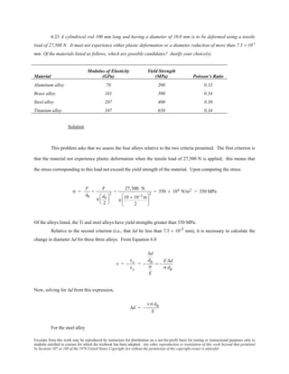 Excerpts from this work may be reproduced by instructors for distribution on a not-for-profit basis for testing or instructional purposes only to
students enrolled in courses for which the textbook has been adopted. Any other reproduction or translation of this work beyond that permitted
by Sections 107 or 108 of the 1976 United States Copyright Act without the permission of the copyright owner is unlawful.
6.23 A cylindrical rod 100 mm long and having a diameter of 10.0 mm is to be deformed using a tensile
load of 27,500 N. It must not experience either plastic deformation or a diameter reduction of more than 7.5 × 10-3
mm. Of the materials listed as follows, which are possible candidates? Justify your choice(s).
Material
Modulus of Elasticity
(GPa)
Yield Strength
(MPa) Poisson’s Ratio
Aluminum alloy 70 200 0.33
Brass alloy 101 300 0.34
Steel alloy 207 400 0.30
Titanium alloy 107 650 0.34
Solution
This problem asks that we assess the four alloys relative to the two criteria presented. The first criterion is
that the material not experience plastic deformation when the tensile load of 27,500 N is applied; this means that
the stress corresponding to this load not exceed the yield strength of the material. Upon computing the stress
σ =
F
A0
=
F
π
d0
2






2
=
27,500 N
π
10 × 10−3 m
2






2
= 350 × 106 N/m2 = 350 MPa
Of the alloys listed, the Ti and steel alloys have yield strengths greater than 350 MPa.
Relative to the second criterion (i.e., that ∆d be less than 7.5 × 10-3 mm), it is necessary to calculate the
change in diameter ∆d for these three alloys. From Equation 6.8
ν = −
εx
εz
= −
∆d
d0
σ
E
= −
E ∆d
σ d0
Now, solving for ∆d from this expression,
∆d = −
νσ d0
E
For the steel alloy
 