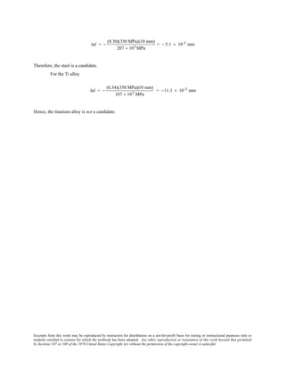 Excerpts from this work may be reproduced by instructors for distribution on a not-for-profit basis for testing or instructional purposes only to
students enrolled in courses for which the textbook has been adopted. Any other reproduction or translation of this work beyond that permitted
by Sections 107 or 108 of the 1976 United States Copyright Act without the permission of the copyright owner is unlawful.
∆d = −
(0.30)(350 MPa)(10 mm)
207 × 103 MPa
= − 5.1 × 10-3 mm
Therefore, the steel is a candidate.
For the Ti alloy
∆d = −
(0.34)(350 MPa)(10 mm)
107 × 103 MPa
= −11.1 × 10-3 mm
Hence, the titanium alloy is not a candidate.
 