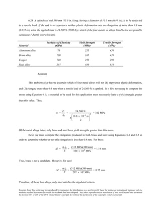 Excerpts from this work may be reproduced by instructors for distribution on a not-for-profit basis for testing or instructional purposes only to
students enrolled in courses for which the textbook has been adopted. Any other reproduction or translation of this work beyond that permitted
by Sections 107 or 108 of the 1976 United States Copyright Act without the permission of the copyright owner is unlawful.
6.24 A cylindrical rod 380 mm (15.0 in.) long, having a diameter of 10.0 mm (0.40 in.), is to be subjected
to a tensile load. If the rod is to experience neither plastic deformation nor an elongation of more than 0.9 mm
(0.035 in.) when the applied load is 24,500 N (5500 lbf), which of the four metals or alloys listed below are possible
candidates? Justify your choice(s).
Material
Modulus of Elasticity
(GPa)
Yield Strength
(MPa)
Tensile Strength
(MPa)
Aluminum alloy 70 255 420
Brass alloy 100 345 420
Copper 110 250 290
Steel alloy 207 450 550
Solution
This problem asks that we ascertain which of four metal alloys will not (1) experience plastic deformation,
and (2) elongate more than 0.9 mm when a tensile load of 24,500 N is applied. It is first necessary to compute the
stress using Equation 6.1; a material to be used for this application must necessarily have a yield strength greater
than this value. Thus,
σ =
F
A0
=
24,500 N
π
10.0 × 10−3 m
2






2
= 312 MPa
Of the metal alloys listed, only brass and steel have yield strengths greater than this stress.
Next, we must compute the elongation produced in both brass and steel using Equations 6.2 and 6.5 in
order to determine whether or not this elongation is less than 0.9 mm. For brass
∆l =
σ l0
E
=
(312 MPa)(380 mm)
100 × 103 MPa
= 1.19 mm
Thus, brass is not a candidate. However, for steel
∆l =
σ l0
E
=
(312 MPa)(380 mm)
207 × 103 MPa
= 0.57 mm
Therefore, of these four alloys, only steel satisfies the stipulated criteria.
 