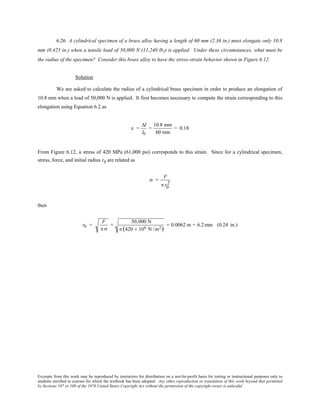 Excerpts from this work may be reproduced by instructors for distribution on a not-for-profit basis for testing or instructional purposes only to
students enrolled in courses for which the textbook has been adopted. Any other reproduction or translation of this work beyond that permitted
by Sections 107 or 108 of the 1976 United States Copyright Act without the permission of the copyright owner is unlawful.
6.26 A cylindrical specimen of a brass alloy having a length of 60 mm (2.36 in.) must elongate only 10.8
mm (0.425 in.) when a tensile load of 50,000 N (11,240 lbf) is applied. Under these circumstances, what must be
the radius of the specimen? Consider this brass alloy to have the stress-strain behavior shown in Figure 6.12.
Solution
We are asked to calculate the radius of a cylindrical brass specimen in order to produce an elongation of
10.8 mm when a load of 50,000 N is applied. It first becomes necessary to compute the strain corresponding to this
elongation using Equation 6.2 as
ε =
∆l
l0
=
10.8 mm
60 mm
= 0.18
From Figure 6.12, a stress of 420 MPa (61,000 psi) corresponds to this strain. Since for a cylindrical specimen,
stress, force, and initial radius r0 are related as
σ =
F
π r0
2
then
r0 =
F
π σ
=
50,000 N
π (420 × 106 N /m2)
= 0.0062 m = 6.2mm (0.24 in.)
 