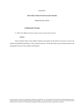 Excerpts from this work may be reproduced by instructors for distribution on a not-for-profit basis for testing or instructional purposes only to
students enrolled in courses for which the textbook has been adopted. Any other reproduction or translation of this work beyond that permitted
by Sections 107 or 108 of the 1976 United States Copyright Act without the permission of the copyright owner is unlawful.
CHAPTER 3
THE STRUCTURE OF CRYSTALLINE SOLIDS
PROBLEM SOLUTIONS
Fundamental Concepts
3.1 What is the difference between atomic structure and crystal structure?
Solution
Atomic structure relates to the number of protons and neutrons in the nucleus of an atom, as well as the
number and probability distributions of the constituent electrons. On the other hand, crystal structure pertains to the
arrangement of atoms in the crystalline solid material.
 