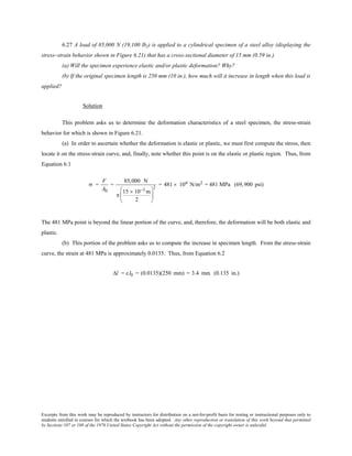 Excerpts from this work may be reproduced by instructors for distribution on a not-for-profit basis for testing or instructional purposes only to
students enrolled in courses for which the textbook has been adopted. Any other reproduction or translation of this work beyond that permitted
by Sections 107 or 108 of the 1976 United States Copyright Act without the permission of the copyright owner is unlawful.
6.27 A load of 85,000 N (19,100 lbf) is applied to a cylindrical specimen of a steel alloy (displaying the
stress–strain behavior shown in Figure 6.21) that has a cross-sectional diameter of 15 mm (0.59 in.).
(a) Will the specimen experience elastic and/or plastic deformation? Why?
(b) If the original specimen length is 250 mm (10 in.), how much will it increase in length when this load is
applied?
Solution
This problem asks us to determine the deformation characteristics of a steel specimen, the stress-strain
behavior for which is shown in Figure 6.21.
(a) In order to ascertain whether the deformation is elastic or plastic, we must first compute the stress, then
locate it on the stress-strain curve, and, finally, note whether this point is on the elastic or plastic region. Thus, from
Equation 6.1
σ =
F
A0
=
85,000 N
π
15 × 10−3 m
2






2
= 481 × 106  N/m2  = 481 MPa (69,900 psi)
The 481 MPa point is beyond the linear portion of the curve, and, therefore, the deformation will be both elastic and
plastic.
(b) This portion of the problem asks us to compute the increase in specimen length. From the stress-strain
curve, the strain at 481 MPa is approximately 0.0135. Thus, from Equation 6.2
∆l = εl0 = (0.0135)(250 mm) = 3.4 mm (0.135 in.)
 