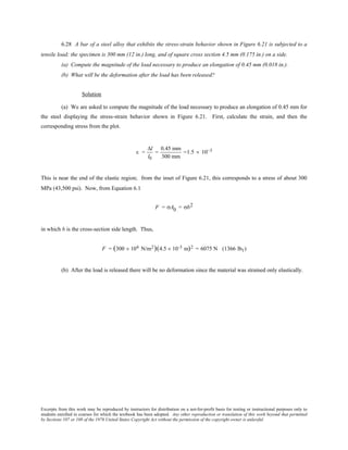 Excerpts from this work may be reproduced by instructors for distribution on a not-for-profit basis for testing or instructional purposes only to
students enrolled in courses for which the textbook has been adopted. Any other reproduction or translation of this work beyond that permitted
by Sections 107 or 108 of the 1976 United States Copyright Act without the permission of the copyright owner is unlawful.
6.28 A bar of a steel alloy that exhibits the stress-strain behavior shown in Figure 6.21 is subjected to a
tensile load; the specimen is 300 mm (12 in.) long, and of square cross section 4.5 mm (0.175 in.) on a side.
(a) Compute the magnitude of the load necessary to produce an elongation of 0.45 mm (0.018 in.).
(b) What will be the deformation after the load has been released?
Solution
(a) We are asked to compute the magnitude of the load necessary to produce an elongation of 0.45 mm for
the steel displaying the stress-strain behavior shown in Figure 6.21. First, calculate the strain, and then the
corresponding stress from the plot.
ε =
∆l
l0
=
0.45 mm
300 mm
=1.5 × 10−3
This is near the end of the elastic region; from the inset of Figure 6.21, this corresponds to a stress of about 300
MPa (43,500 psi). Now, from Equation 6.1
F = σA0 = σb2
in which b is the cross-section side length. Thus,
F = (300 × 106 N/m2)(4.5 × 10-3 m)2 = 6075 N (1366 lbf )
(b) After the load is released there will be no deformation since the material was strained only elastically.
 