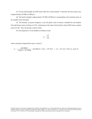 Excerpts from this work may be reproduced by instructors for distribution on a not-for-profit basis for testing or instructional purposes only to
students enrolled in courses for which the textbook has been adopted. Any other reproduction or translation of this work beyond that permitted
by Sections 107 or 108 of the 1976 United States Copyright Act without the permission of the copyright owner is unlawful.
(c) For the yield strength, the 0.002 strain offset line is drawn dashed. It intersects the stress-strain curve
at approximately 285 MPa (41,000 psi ).
(d) The tensile strength is approximately 370 MPa (54,000 psi), corresponding to the maximum stress on
the complete stress-strain plot.
(e) The ductility, in percent elongation, is just the plastic strain at fracture, multiplied by one-hundred.
The total fracture strain at fracture is 0.165; subtracting out the elastic strain (which is about 0.005) leaves a plastic
strain of 0.160. Thus, the ductility is about 16%EL.
(f) From Equation 6.14, the modulus of resilience is just
Ur =
σ y
2
2E
which, using data computed above gives a value of
Ur =
(285 MPa)2
(2)(62.5 × 103 MPa)
= 0.65 MN/m2 = 0.65 × 106 N/m2 = 6.5 × 105 J/m3 (93.8 in.- lbf/in.3)
 