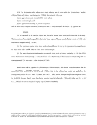 Excerpts from this work may be reproduced by instructors for distribution on a not-for-profit basis for testing or instructional purposes only to
students enrolled in courses for which the textbook has been adopted. Any other reproduction or translation of this work beyond that permitted
by Sections 107 or 108 of the 1976 United States Copyright Act without the permission of the copyright owner is unlawful.
6.31 For the titanium alloy, whose stress strain behavior may be observed in the “Tensile Tests” module
of Virtual Materials Science and Engineering (VMSE), determine the following:
(a) the approximate yield strength (0.002 strain offset),
(b) the tensile strength, and
(c) the approximate ductility, in percent elongation.
How do these values compare with those for the two Ti-6Al-4V alloys presented in Table B.4 of Appendix B?
Solution
(a) It is possible to do a screen capture and then print out the entire stress-strain curve for the Ti alloy.
The intersection of a straight line parallel to the initial linear region of the curve and offset at a strain of 0.002 with
this curve is at approximately 720 MPa.
(b) The maximum reading in the stress window located below the plot as the curser point is dragged along
the stress-strain curve is 1000 MPa, the value of the tensile strength.
(c) The approximate percent elongation corresponds to the strain at fracture multiplied by 100 (i.e., 12%)
minus the maximum elastic strain (i.e., value of strain at which the linearity of the curve ends multiplied by 100—in
this case about 0.5%); this gives a value of about 11.5%EL.
From Table B.4 in Appendix B, yield strength, tensile strength, and percent elongation values for the
anneal Ti-6Al-4V are 830 MPa, 900 MPa, and 14%EL, while for the solution heat treated and aged alloy, the
corresponding values are 1103 MPa, 1172 MPa, and 10%EL. Thus, tensile strength and percent elongation values
for the VMSE alloy are slightly lower than for the annealed material in Table B.4 (720 vs 830 MPa, and 11.5 vs. 14
%EL), whereas the tensile strength is slightly higher (1000 vs. 900 MPa).
 