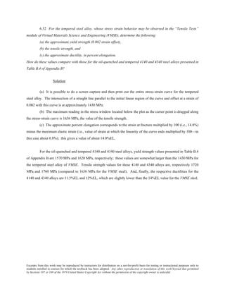 Excerpts from this work may be reproduced by instructors for distribution on a not-for-profit basis for testing or instructional purposes only to
students enrolled in courses for which the textbook has been adopted. Any other reproduction or translation of this work beyond that permitted
by Sections 107 or 108 of the 1976 United States Copyright Act without the permission of the copyright owner is unlawful.
6.32 For the tempered steel alloy, whose stress strain behavior may be observed in the “Tensile Tests”
module of Virtual Materials Science and Engineering (VMSE), determine the following:
(a) the approximate yield strength (0.002 strain offset),
(b) the tensile strength, and
(c) the approximate ductility, in percent elongation.
How do these values compare with those for the oil-quenched and tempered 4140 and 4340 steel alloys presented in
Table B.4 of Appendix B?
Solution
(a) It is possible to do a screen capture and then print out the entire stress-strain curve for the tempered
steel alloy. The intersection of a straight line parallel to the initial linear region of the curve and offset at a strain of
0.002 with this curve is at approximately 1430 MPa.
(b) The maximum reading in the stress window located below the plot as the curser point is dragged along
the stress-strain curve is 1656 MPa, the value of the tensile strength.
(c) The approximate percent elongation corresponds to the strain at fracture multiplied by 100 (i.e., 14.8%)
minus the maximum elastic strain (i.e., value of strain at which the linearity of the curve ends multiplied by 100—in
this case about 0.8%); this gives a value of about 14.0%EL.
For the oil-quenched and tempered 4140 and 4340 steel alloys, yield strength values presented in Table B.4
of Appendix B are 1570 MPa and 1620 MPa, respectively; these values are somewhat larger than the 1430 MPa for
the tempered steel alloy of VMSE. Tensile strength values for these 4140 and 4340 alloys are, respectively 1720
MPa and 1760 MPa (compared to 1656 MPa for the VMSE steel). And, finally, the respective ductilities for the
4140 and 4340 alloys are 11.5%EL and 12%EL, which are slightly lower than the 14%EL value for the VMSE steel.
 