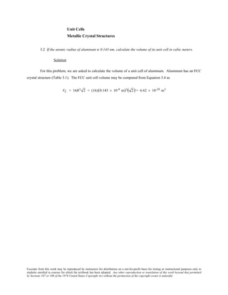 Excerpts from this work may be reproduced by instructors for distribution on a not-for-profit basis for testing or instructional purposes only to
students enrolled in courses for which the textbook has been adopted. Any other reproduction or translation of this work beyond that permitted
by Sections 107 or 108 of the 1976 United States Copyright Act without the permission of the copyright owner is unlawful.
Unit Cells
Metallic Crystal Structures
3.2 If the atomic radius of aluminum is 0.143 nm, calculate the volume of its unit cell in cubic meters.
Solution
For this problem, we are asked to calculate the volume of a unit cell of aluminum. Aluminum has an FCC
crystal structure (Table 3.1). The FCC unit cell volume may be computed from Equation 3.4 as
VC = 16R3 2 = (16)(0.143 × 10-9 m)3( 2) = 6.62 × 10-29 m3
 