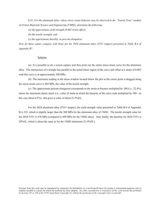 Excerpts from this work may be reproduced by instructors for distribution on a not-for-profit basis for testing or instructional purposes only to
students enrolled in courses for which the textbook has been adopted. Any other reproduction or translation of this work beyond that permitted
by Sections 107 or 108 of the 1976 United States Copyright Act without the permission of the copyright owner is unlawful.
6.33 For the aluminum alloy, whose stress strain behavior may be observed in the “Tensile Tests” module
of Virtual Materials Science and Engineering (VMSE), determine the following:
(a) the approximate yield strength (0.002 strain offset),
(b) the tensile strength, and
(c) the approximate ductility, in percent elongation.
How do these values compare with those for the 2024 aluminum alloy (T351 temper) presented in Table B.4 of
Appendix B?
Solution
(a) It is possible to do a screen capture and then print out the entire stress-strain curve for the aluminum
alloy. The intersection of a straight line parallel to the initial linear region of the curve and offset at a strain of 0.002
with this curve is at approximately 300 MPa.
(b) The maximum reading in the stress window located below the plot as the curser point is dragged along
the stress-strain curve is 484 MPa, the value of the tensile strength.
(c) The approximate percent elongation corresponds to the strain at fracture multiplied by 100 (i.e., 22.4%)
minus the maximum elastic strain (i.e., value of strain at which the linearity of the curve ends multiplied by 100—in
this case about 0.5%); this gives a value of about 21.9%EL.
For the 2024 aluminum alloy (T351 temper), the yield strength value presented in Table B.4 of Appendix
B is 325, which is slightly larger than the 300 MPa for the aluminum alloy of VMSE. The tensile strength value for
the 2024-T351 is 470 MPa (compared to 484 MPa for the VMSE alloy). And, finally, the ductility for 2024-T351 is
20%EL, which is about the same as for the VMSE aluminum (21.9%EL).
 