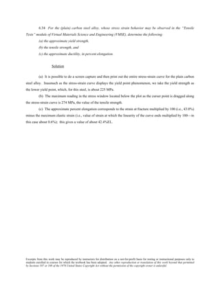 Excerpts from this work may be reproduced by instructors for distribution on a not-for-profit basis for testing or instructional purposes only to
students enrolled in courses for which the textbook has been adopted. Any other reproduction or translation of this work beyond that permitted
by Sections 107 or 108 of the 1976 United States Copyright Act without the permission of the copyright owner is unlawful.
6.34 For the (plain) carbon steel alloy, whose stress strain behavior may be observed in the “Tensile
Tests” module of Virtual Materials Science and Engineering (VMSE), determine the following:
(a) the approximate yield strength,
(b) the tensile strength, and
(c) the approximate ductility, in percent elongation.
Solution
(a) It is possible to do a screen capture and then print out the entire stress-strain curve for the plain carbon
steel alloy. Inasmuch as the stress-strain curve displays the yield point phenomenon, we take the yield strength as
the lower yield point, which, for this steel, is about 225 MPa.
(b) The maximum reading in the stress window located below the plot as the curser point is dragged along
the stress-strain curve is 274 MPa, the value of the tensile strength.
(c) The approximate percent elongation corresponds to the strain at fracture multiplied by 100 (i.e., 43.0%)
minus the maximum elastic strain (i.e., value of strain at which the linearity of the curve ends multiplied by 100—in
this case about 0.6%); this gives a value of about 42.4%EL.
 